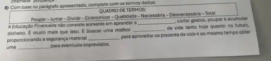 8) Com base no parágrafo apresentado complete com os termos dados:
QUADRO DE TERMOS:
Poupar-Juntar-Dividir - Economizar-Qualidade -Necessária - Desnecessária - Total
A Educação Financeira não consiste somente em aprender a
__
, cortar gastos, poupare acumular
dinheiro. E muito mais que isso. E buscar uma methor __
de vida tanto hoje quanto no futuro,
proporcionando a seguranç material
__
para aproveitar os prazeres da vida e ao mesmo tempo obter
uma __ para eventuais imprevistos.