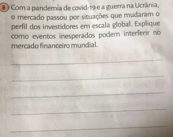 8 Com a pandemia de covid-19 e a guerra na Ucrânia,
mercado passou por situações que mudaram o
perfil dos investidores em escala global . Explique
como eventos inesperad s podem interferir no
mercado financeiro mundial.
__
__