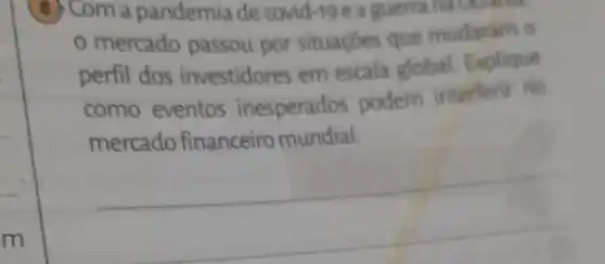 8 Com a pandemia de covid-19 e a guerrana Ocramin
mercado passou por situaçōes que mudaram o
perfil dos investidores em escala global Explique
como eventos inesperados podem interferir no
mercado financeiro mundial.
__
m