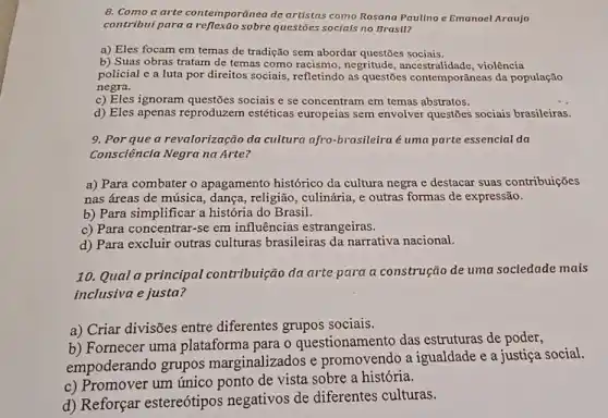 8. Como a arte contemporânea de artistas como Rosana Paulino e Emanoel Araujo
contribui para a sobre questões socials no Brasil?
a) Eles focam em temas de tradição sem abordar questões sociais.
b) Suas obras tratam de temas como racismo , negritude, ancestralidade , violência
policial e a luta por direitos sociais refletindo as questões contemporâneas da população
negra.
c) Eles ignoram questões sociais e se concentram em temas abstratos.
d) Eles apenas reproduzem estéticas europeias sem envolver questões sociais brasileiras.
9. Por que a revalorização da cultura afro-brasileira é uma parte essencial da
Consciência Negra na Arte?
a) Para combater o apagamento histórico da cultura negra e destacar suas contribuições
nas áreas de música dança, religião, culinária ,e outras formas de expressão.
b) Para simplificar a história do Brasil.
c) Para concentrar-se em influências estrangeiras.
d) Para excluir outras culturas brasileiras da narrativa nacional.
10. Qual a principal contribuição da arte para a construção de uma sociedade mais
inclusiva e justa?
a) Criar divisões entre diferentes grupos sociais.
b) Fornecer uma plataforma para o questionamento das estruturas de poder,
empoderando grupos marginalizados e promovendo a igualdade e a justiça social.
c) Promover um único ponto de vista sobre a história.
d) Reforçar estereótipos negativos de diferentes culturas.