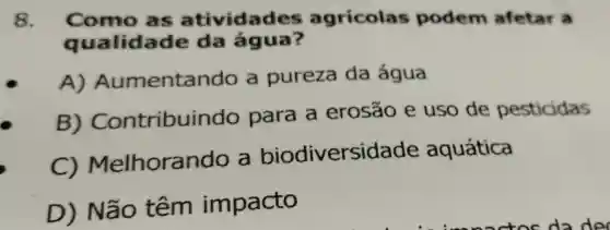 8. Como as atividad es agricola podem afetar a
a ualidade da água?
A) Aun entando a pureza da água
B)Contribuin do para a erosão e uso de pesticidas
C) Melhora ndo a biodiversidade aquática
D) Não têm impacto