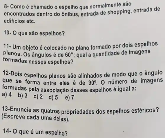 8- Como é chamado o espelho que normalmente são
encontrados dentro do ônibus, entrada de shopping, entrada de
edifícios etc.
10- 0 que são espelhos?
11- Um objeto é colocado no plano formado por dois espelhos
planos. Os ângulos é de 60^circ  qual a quantidade de imagens
formadas nesses espelhos?
12-Dois espelhos planos são alinhados de modo que o ângulo
que se forma entre eles é de 90^circ  O número de imagens
formadas pela associação desses espelhos é igual a:
a) 4 b)3 c)2 d)5
e) 7
13-Enuncie as quatros propriedades dos espelhos esféricos?
(Escreva cada uma delas).
14- O que é um espelho?