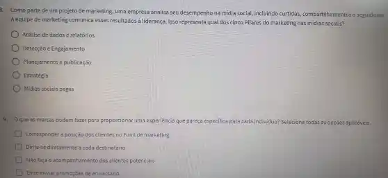 8. Como parte de um projeto de marketing , uma empresa analisa seu desempenho na mídia social.incluindo curtidas compartilhamentos e seguidores.
A equipe de marketing comunica esses resultados à liderança . Isso representa qual dos cinco Pilares do marketing nas midias sociais?
Análise de dados e relatórios
Detecção e Engajamento
Planejamento e publicação
Estratégia
Mídias sociais pagas
9. Oqueas marcas podem fazer para proporcional uma experiencia que pareça especifica para cada individuo?Selecione ne todas as opçōes aplicáveis.
Corresponder a posição dos clientes no Funil de marketing
Dirija-se diretamente a cada destinatário
Não faça o acompanhamento dos clientes potenciais
Evite enviar promoçōes de aniversário