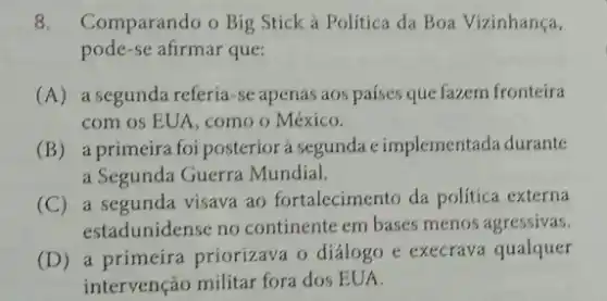 8. Comparando o Big Stick à Política da Boa Vizinhança,
pode-se afirmar que:
(A) a segunda referia-se apenas aos países que fazem fronteira
com os EUA, como o México.
(B) a primeira foi posterior à segunda eimplementada durante
a Segunda Guerra Mundial.
(C) a segunda visava ao fortalecimento da política externa
estadunidense no continente em bases menos agressivas.
(D) a primeira priorizava o diálogo e execrava qualquer
intervenção militar fora dos EUA.