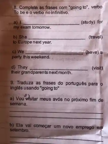 __
8. Complete as frases com "going to"verbo
To be e o verbo no infinitivo.
woa) __ (study) for
my exam tomorrow.
b) She __ (travel)
to Europe next year.
c) We __ (have) a
party this weekend.
d) They __ (visit)
their grandparents next month.
9. Traduza as frases do português para to
inglês usando "going to"
a) Vou visitar meus avós no próximo fim de
semana.
__
b) Ela vai começar um novo emprego em
setembro.