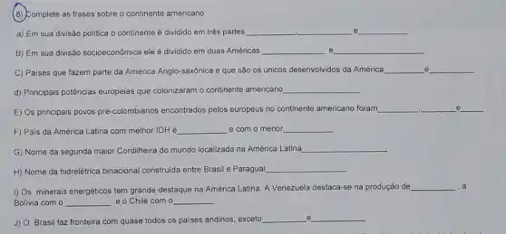 (8) Complete as frases sobre o continente americano
a) Em sua divisão politica o continente é dividido em três partes __ __ e __
B) Em sua divisão socioeconômica ele é dividido em duas Américas __ e __
e C) Paises que fazem parte da América Anglo -saxônica e que são os únicos desenvolvidos da América __ __
d) Principais potências europeias que colonizaram o continente americano __
e
E) Os principais povos pré -colombianos encontrados pelos europeus no continente americano foram
__ __ __
.
F) Pais da América Latina com melhor IDH e __ e com o menor __
G) Nome da segunda maior Cordilheira do mundo localizada na América Latina __
H) Nome da hidrelêtrica binacional construida entre Brasi e Paraguai __
I) Os minerais energéticos tem grande destaque na América Latina. A Venezuela destaca-se na produção de __ ,a
Bolivia com o __ e o Chile com o __
e
J) O Brasil faz fronteira com quase todos os paises andinos, exceto
__ __