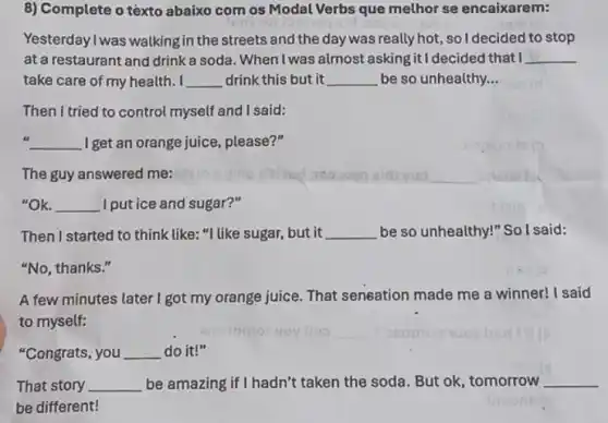 8) Complete o téxto abaixo com os Modal Verbs que melhor se encaixarem:
Yesterday I was walking in the streets and the day was really hot, so I decided to stop
at a restaurant and drink a soda. When I was almost asking it I decided that I __
take care of my health. I __ drink this but it __ be so unhealthy __
Then I tried to control myself and I said:
__ I get an orange juice , please?"
The guy answered me:
__
"OK. __ I put ice and sugar?"
Then I started to think like "I like sugar, but it __ be so unhealthy!" So I said:
"No, thanks."
A few minutes later I got my orange juice That seneation made me a winner! I said
to myself:
"Congrats, you __ do it!"
That story __ be amazing if I hadn't taken the soda. But ok, tomorrow __
be different!
inpluaila