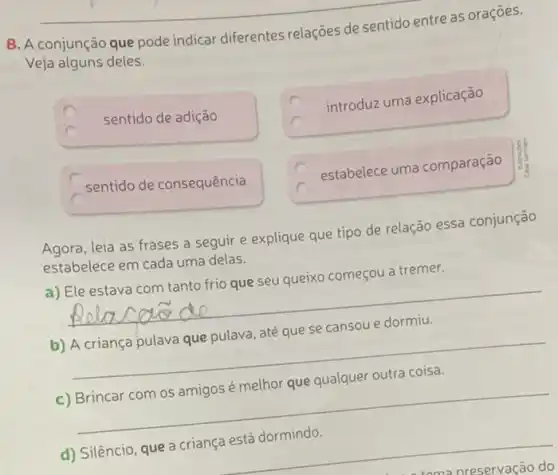 8. A conjunção que pode indicar diferentes relações de sentido entre as oraçōes.
Veja alguns deles.
C
sentido de adição
introduz uma explicação
sentido de consequência
estabelece uma comparação
Agora, leia as frases a seguir e explique que tipo de relação essa conjunção
estabelece em cada uma delas.
a) Ele estava com tanto frio que seu queixo começou a tremer.
__
b) A criança pulava que pulava, até que se cansou e dormiu.
__
c) Brincar com os amigos é melhor que qualquer outra coisa.
__
d) Silêncio, que a criança está dormindo.
__
nreservação do