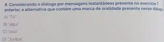 8. Considerando o diálogo por mensagens instantaneas presente no exercicio 7
anterior, a alternativa que contém uma marca de oralidade presente nesse diálogo:
A) "Tô".
B) "aqui".
C) "Isso".
D) "Juntos".