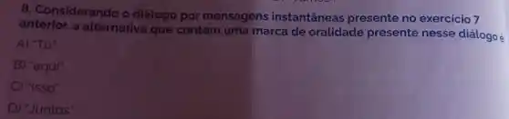 8. Considerando o diálogo por mensagens instantâneas presente no exercicio 7
anterior, a alternativa que contém uma marca de oralidade presente nesse diálogo é
A) "Tô".
B) "aqui".
C) "Isso".
D) "Juntos".