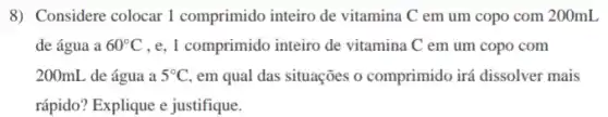 8) Considere colocar I comprimido inteiro de vitamina C em um copo com 200mL
de água a 60^circ C , e, 1 comprimido inteiro de vitamina C em um copo com
200mL de água a 5^circ C em qual das situações o comprimido irá dissolver mais
rápido? Explique e justifique.