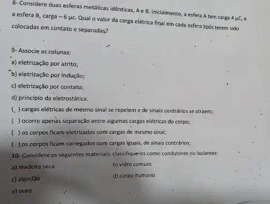 8- Considere duas esferas metálicas idênticas, Ae B . inicialmente, a esfera A tem carga
4mu C e
a esfera B, carga -6mu c
Qual o valor da carga elétrica final em cada esfera'após terem sido
colocadas em contato e separadas?
9- Associe as colunas:
a) eletrização por atrito;
b) eletrização por indução;
c) eletrização por contato;
d) princípio da eletrostática.
( ) cargas elétricas de mesmo sinal se repelem e de sinais contrários se atraem;
() ocorre apenas separação entre algumas cargas elétricas do corpo;
() os corpos ficam eletrizados com cargas de mesmo sinal;
() os corpos ficam carregados com cargas iguais, de sinais contrários;
10- Considere: os seguintes materiais classifique-os como condutores ou isolantes:
a) madeira seca
b) vidro comum
c) algodão
d) corpo humano