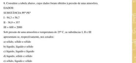 8. Considere a tabela abaixo, cujos dados foram obtidos à pressão de uma atmosfera.
DADOS:
SUBSTÂNCIA PF^circ PE^circ 
I-94,3+56,7
II-38,9+357
III+600+2000
Sob pressão de uma atmosfera e temperatura de 25^circ C as substâncias I, II e III
apresentam-se , respectivamente, nos estados:
a) sólido, sólido e solido
b) líquido, líquido e solido
c) líquido, líquido e líquido
d) líquido, sólido e solido
e) sólido, líquido e solido