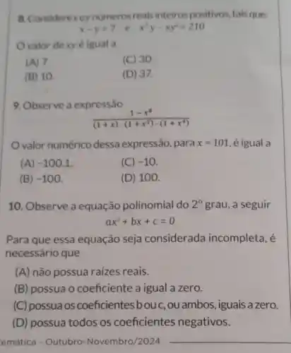 8. Considerexey numeros reais inteirospositivos tais que:
x-y=7 e x^2y-xy^2=210
valor dexy é igual a
(A) 7.
(C) 30.
(B) 10.
(D) 37.
9. Observe a expressão
valor numérico dessa expressão , para x=101 , é igual a
(A) -100,1
(C) -10
(B) -100
(D) 100.
10. Observe a equação polinomial do 2^circ  grau, a seguir
ax^2+bx+c=0
Para que essa equação seja considerada incompleta, é
necessário que
(A) não possua raizes reais.
(B) possua o coeficiente a igual a zero.
(C) possuaos coeficientes bouc, ou ambos , iguais a zero.
(D) possua todos os coeficientes negativos.
emática - Outubro -Novembro/2024 __