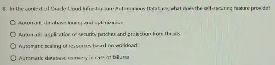 8. In the context of Oracle Cloud Infrastructure Autonomous Database, what does the self -securing feature provide?
Automatic database tuning and optimization
Automatic application of security patches and protection from threats
Automatic scaling of resources based on workload
Automatic database recovery in case of failures