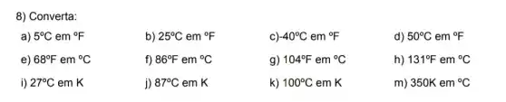 8) Converta:
a) 5^circ C em {}^circ F
b) 25^circ C em {}^circ F
c) -40^circ C em {}^circ F
d) 50^circ C em {}^circ F
e) 68^circ F em {}^circ C
f) 86^circ F em {}^circ C
g) 104^circ F em {}^circ C
h) 131^circ F em {}^circ C
i) 27^circ C em K
j) 87^circ C em K
k) 100^circ C em K
m) 350Kem^circ C