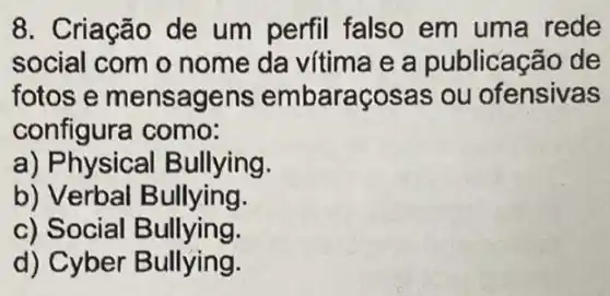 8. Criação de um perfil falso em uma rede
social com o nome da vítima e a publicação de
fotos e mensagens embaraçosas ou ofensivas
configura como:
a) Physical Bullying.
b) Verbal Bullying.
c) Social Bullying.
d) Cyber Bullying.