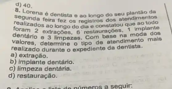 .8 da
d. Lorena é dentista e ao longo do seu endimentos
realizadoseire fez os registros dos ou que ao todo
foram 2 e ao longo do dia e constatou que implante
dentário e 3 limpezas. Com base na moda dog
valores , determine o tipo de atendime nto mais
realizado durante o expediente da dentista.
a) extração.
b) implante dentário.
c) limpeza dentária.
d) restauração.
d) 40.