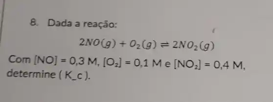 8. Dada a reação:
2NO(g)+O_(2)(g)leftharpoons 2NO_(2)(g)
Com [NO]=0,3M,[O_(2)]=0,1Me[NO_(2)]=0,4M
determine (K_(-)c)