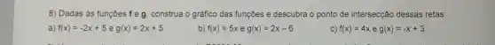 8) Dadas às funçōes f e g construa o gráfico das funções e descubra o ponto de intersecção dessas retas:
a) f(x)=-2x+5 e g(x)=2x+5
b) f(x)=5x e g(x)=2x-6
C) f(x)=4xeg(x)=-x+3