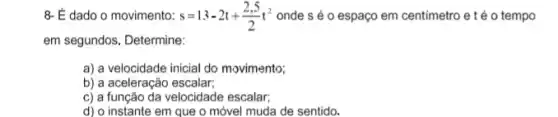 8- É dado o movimento: s=13-2t+(2,5)/(2)t^2 onde s é 0 espaço em centimetro e t o tempo
em segundos. Determine:
a) a velocidade inicial do movimento;
b) a aceleração escalar;
c) a função da velocidade escalar;
d) o instante em que o móvel muda de sentido.