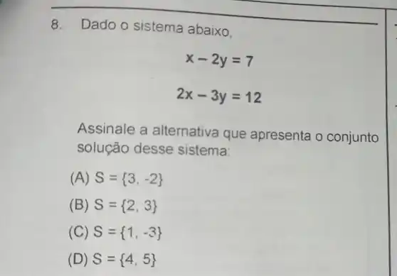 8. Dado o sistema abaixo.
x-2y=7
2x-3y=12
Assinale a alternativa que apresenta o conjunto
solução desse sistema
(A) S= 3,-2 
(B) S= 2,3 
(C) S= 1,-3 
(D) S= 4,5