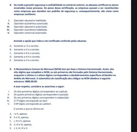 8. De modo agarantir segurança e confiabilidade no comércio exterior, as aduanas certificam os atores
envolvidos nesse processo . De posse dessa certificação , as empresas passam a ser reconhecidas
como empresas que atendem aos padrões de segurança e , consequentemente, são vistas como
empresas confiáveis.
1. Operador aduaneiro habilitado.
II. Operador econômico autorizado.
III. Operador aduaneiro autorizado.
IV Operador econômico habilitado
V Operador comercial autorizado.
Assinale a opção que indica o do certificado conferido pelas aduanas.
A. Somente aléa correta;
B. Somente alléa correta;
C. Somente allléa correta;
D. Somente a IVéa correta;
E. SomenteaVéa correta
9. A Nomenclatura Comum do Mercosul (NCM) tem por base o Sistema Harmonizado . Assim, dos
oito digitos que compõem a NCM, os seis primeiros são formados pelo Sistema Harmonizado,
enquanto o sétimo e o oitavo digitos correspondem a desdobramentos especificos atribuídos no
âmbito do Mercosul. A sistemática de classificação dos códigos na NCM obedece à seguinte
estrutura: 0000.00.00
A esse respeito, considere as assertivas a seguir.
Os dois primeiros digitos correspondem ao capitulo.
II. Os quatro primeiros digitos correspondem à posição.
III. Os seis primeiros digitos correspondem à subposição.
IV. 079 digito corresponde ao item.
V. O 89 digito corresponde ao subitem.
ế correto o que se afirma em
A. Iell,apenas.
B. Ile IV,apenas.
C. I,IVe V,apenas.
D. II,III e IV , apenas.
E. I,II, III,IV e V.