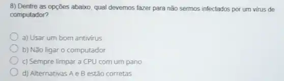 8) Dentre as opções abaixo qual devemos fazer para não sermos infectados por um virus de
computador?
a) Usar um bom antivirus
b) Não ligar 0 computador
c) Sempre limpar a CPU com um pano
d) Alternativas A e B estão corretas