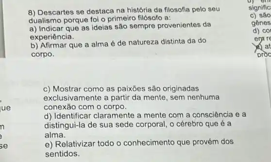 8) Descartes se destaca na história da filosofia pelo seu
dualismo porque foi o primeiro filósofo a:
a) Indicar que as ideias são sempre provenientes da
experiência.
b) Afirmar que a alma é de natureza distinta da do
corpo.
c) Mostrar como as paixōes são originadas
exclusivamente a partir da mente, sem nenhuma
conexão com o corpo.
d) Identificar claramente a mente com a consciência e a
distingui-la de sua sede corporal, o cérebro que é a
alma.
e) Relativizar todo o conhecimento que provém dos
sentidos.
D) em
signific
c) são
gênes
d) co