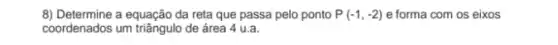 8) Determine a equação da reta que passa pelo ponto P(-1,-2) e forma com os eixos
coordenados um triãngulo de área 4 u.a.