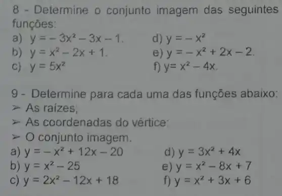 8 - Determine o conjunto imagem das seguintes
funçōes:
a) y=-3x^2-3x-1
d) y=-x^2
b) y=x^2-2x+1
e) y=-x^2+2x-2
C) y=5x^2
f) y=x^2-4x
9- Determine para cada uma das funçōes abaixo:
As raizes;
As coordenadas do vértice:
conjunto imagem.
a) y=-x^2+12x-20
d) y=3x^2+4x
b) y=x^2-25
e) y=x^2-8x+7
C) y=2x^2-12x+18
f) y=x^2+3x+6