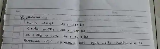 (8) Diketahui :
[

mathrm(H)_(2)+mathrm(F)_(2) arrow 2 mathrm(HF) Delta mathrm(H)=-537 mathrm(~kJ) 
mathrm(C)+2 mathrm(~F)_(2) arrow mathrm(CF)_(4) Delta mathrm(H)=-680 mathrm(~kJ) 
2 mathrm(C)+2 mathrm(H)_(2) arrow mathrm(C)_(2) mathrm(H)_(4) Delta mathrm(H)=32,3 mathrm(~kJ)

]
Berapakah nilai stt reaksi sani mathrm(C)_(2) mathrm(H)_(4)+6 mathrm(~F)_(2) arrow 2 mathrm(CF)_(4)+4 mathrm(HF)