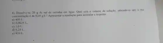 8) Dissolve-se 20 g de sal de cozinha em água Qual será 0 volume da solução subendo-se que a sua
concentração é de 0,05g/L ? Apresentar a resolução para assinalar a resposta
a) 400 L.
b) 0,0025 L.
c) 1,0 L.
d) 0,25 L.
e) 410 L.