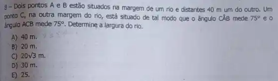 8- Dois pontos A e B estão situados na margem de um rio e distantes 40 m um do outro. Um
ponto C, na outra margem do rio, está situado de tal modo que o ângulo CÂB mede 75^circ  e o
ângulo ACB mede 75^circ  Determine a largura do rio.
A) 40 m.
B) 20 m.
C) 20sqrt (3)m
D) 30 m.
E) 25.