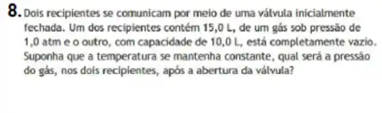 8. Dois recipientes se comunicam por meio de uma válvula inicialmente
fechada. Um dos recipientes contém 15,0 L, de um gás sob pressão de
1,0 atm e o outro com capacidade de 10,0L , está completam ente vazio.
Suponha que a temperatura se mantenha constante , qual será a pressão
do gás, nos dois recipientes, após a abertura da válvula?