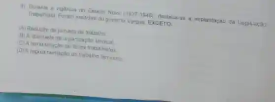 8) Durante a vigência do Estado Novo (1937-1945) destaca-se a implantação da Legislação
Trabalhista Foram medidas do governo Vargas, EXCETO:
(A) Redução da jornada de trabalho
(B) A liberdade de organizaçǎo sindical
(C) A remuneração de férias trabalhistas
(D) A regulamentação do trabalho feminino