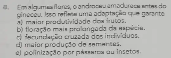 8. Em algumas flores, o androceu amadurece antes do
gineceu. Isso reflete uma adaptação que garante
a) maior pro dutividade dos frutos.
b) floração mais prolongada da espécie.
c) fecundação cruzada dos individuos.
d) maior produção de sementes.
e) polinização por pássaros ou insetos.