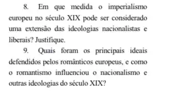 8. Em que medida o imperialismo
europeu no século XIX pode ser considerado
uma extensão das ideologias nacionalistas e
liberais? Justifique.
9. Quais foram os principais ideais
defendidos pelos romanticos europeus . e como
romantismo influenciou o nacionalismo e
outras ideologias do século XIX?