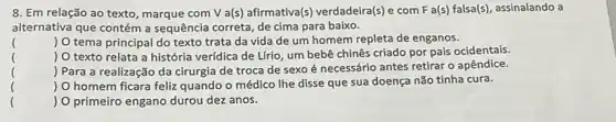 8. Em relação ao texto, marque com V a(s) afirmativa(s) verdadeira(s)com F a(s) falsa(s), assinalando a
alternativa que contém a sequência correta, de cima para baixo.
() O tema principal do texto trata da vida de um homem repleta de enganos.
()
 O texto relata a história verídica de Lfrio, um bebê chinês criado por pais ocidentais.
()
 Para a realização da cirurgia de troca de sexo é necessário antes retirar o apêndice.
()
.
 O homem ficara feliz quando o médico Ihe disse que sua doença não tinha cura.
()
 O primeiro engano durou dez anos.