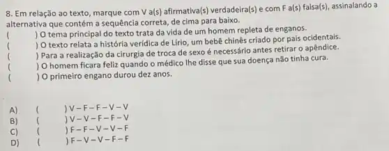 8. Em relação ao texto, marque com V a(s) afirmativa(s) verdadeira(s)com F a(s) falsa(s), assinalando a
alternativa que contém a sequência correta, de cima para baixo.
()
 O tema principal do texto trata da vida de um homem repleta de enganos.
 O texto relata a história verídica de Lfrio, um bebê chinês criado por pais ocidentais.
) Para a realização da cirurgia de troca de sexo é necessário antes retirar o apêndice.
) O homem ficara feliz quando o médico Ihe disse que sua doença não tinha cura.
) O primeiro engano durou dez anos.
A) () V-F-F-V-
B) () V-V-F -F-
C) () F-F-V-V-
D) () F-V-V -F-