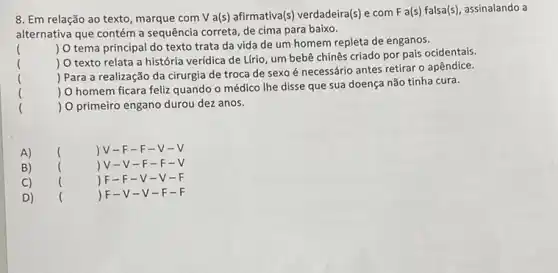 8. Em relação ao texto, marque com V a(s) afirmativa(s) verdadeira(s)com F a(s) falsa(s)assinalando a
alternativa que contém a sequência correta, de cima para baixo.
()
 O tema principal do texto trata da vida de um homem repleta de enganos.
 O texto relata a história verídica de Lfrio, um bebê chinês criado por pais ocidentais.
 Para a realização da cirurgia de troca de sexo é necessário antes retirar o apêndice.
()
 O homem ficara feliz quando o médico Ihe disse que sua doença não tínha cura.
()
() O primeiro engano durou dez anos.
A) () JV-F -F-V .
B) () V-V -F-F .
C) () F- F-V-V
D) () F- V-V-F