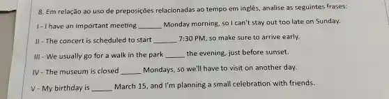 8. Em relação ao uso de preposições relacionadas ao tempo em inglês , analise as seguintes frases:
1- I have an important meeting __ Monday morning , so I can't stay out too late on Sunday.
II - The concert is scheduled to start __ 7:30 PM, so make sure to arrive early.
III - We usually go for a walk in the park __ the evening, just before sunset.
IV - The museum is closed __ Mondays, so we'll have to visit on another day.
V - My birthday is __
March 15, and I'm planning a small celebration with friends.