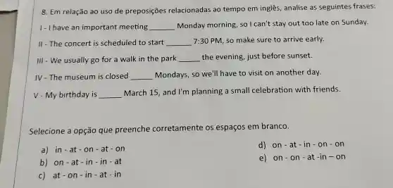 8. Em relação ao uso de preposições relacionadas ao tempo em inglês , analise as seguintes frases:
1- I have an important meeting __ Monday morning , so I can't stay out too late on Sunday.
II - The concert is scheduled to start __
7:30 PM, so make sure to arrive early.
III - We usually go for a walk in the park __ the evening, just before sunset.
IV-The museum is closed __ Mondays, so we'll have to visit on another day.
V - My birthday is __
March 15, and I'm planning a small celebration with friends.
Selecione a opção que preenche corretamente os espaços em branco.
a) in-at-on - at - on
d) on - at - in - 0 n - on
b) on -a t - in -in - at
e) on-on - a t -in -on
c) at - 0 n-in - at - in