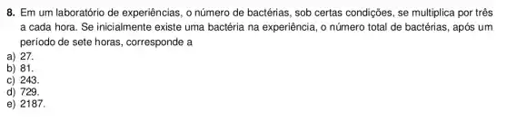 8. Em um laboratório de experiências, o número de bactérias, sob certas condições, se multiplica por três
a cada hora. Se inicialmente existe uma bactéria na experiência , o número total de bactérias, após um
período de sete horas , corresponde a
a) 27.
b) 81.
c) 243.
d) 729.
e) 2187.