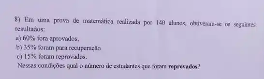 8) Em uma prova de matemática realizada por 140 alunos, obtiveram-se os seguintes
resultados:
a) 60%  fora aprovados;
b) 35%  foram para recuperação
c) 15%  foram reprovados.
Nessas condições qual o número de estudantes que foram reprovados?