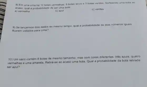 8) Em uma urna há 12 bolas vermelhas 5 bolas azuis e 3 bolas verdes. Sorteando uma bola ao
acaso, qual a probabilidade de ser uma bola:
a) vermelha
b) azul
c) verdes
9) Se lançarmos dois dados ao mesmo tempo qual a probabilidade de dois números iguais
ficarem voltados para cima?
10) Um saco contém 8 bolas de mesmo tamanho, mas com cores diferentes: três azuis, quatro
vermelhas e uma amarela. Retira-se ao acaso uma bola. Qual a probabilidade da bola retirada
ser azul?