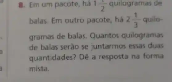 8. Emum pacote, há 1(1)/(2) quilogramas de
balas. Em outro pacote, há 2(1)/(3) quilo-
gramas de balas . Quantos quilogramas
de balas serão se juntarm os essas duas
quantidades?) Dê a resposta na forma
mista.