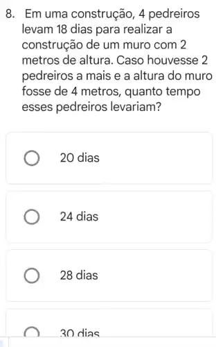 8. Emuma construção, 4 pedreiros
levam 18 dias para realizar a
construção de um muro com 2
metros de altura. Caso houvesse 2
pedreiros a mais e a altura do muro
fosse de 4 metros , quanto tempo
esses pedreiros levariam?
20 dias
24 dias
28 dias
30 dias