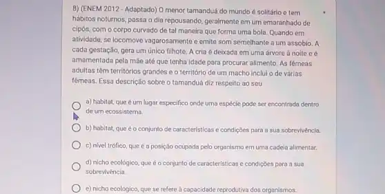 8) (ENEM 2012- Adaptado)0 menor tamanduá do mundo é solitário e tem
hábitos noturnos, passa o dia repousando, geralmente em um emaranhado de
cipós, com o corpo curvado de tal maneira que forma uma bola Quando em
atividade, se locomove vagarosamente e emite som semelhante a um assobio . A
cada gestação, gera um único filhote. A cria é deixada em uma árvore à noite e é
amamentada pela mãe até que tenha idade para procurar alimento. As fêmeas
adultas têm territórios grandes e o território de um macho inclui o de várias
fêmeas. Essa descrição sobre o tamanduá diz respeito ao seu
a) habitat, que é um lugar especifico onde uma espécie pode ser encontrada dentro
de um ecossistema.
b) habitat, que éo conjunto de características e condições para a sua sobrevivência.
c) nivel trốfico, que é a posição ocupada pelo organismo em uma cadeia alimentar.
d) nicho ecológico, que é o conjunto de caracteristicas e condições para a sua
sobrevivência.
e) nicho ecológico, que se refere à capacidade reprodutiva dos organismos.