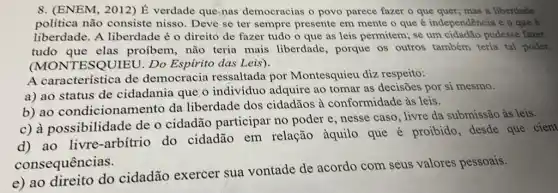 8. (ENEM, 2012) É verdade que nas democracias o povo parece fazer o que quer; mas a liberdade
política não consiste nisso. Deve se ter sempre presente em mente o que é independência e o que e
liberdade. A liberdade é o direito de fazer tudo o que as leis permitem:se um cidadão pudesse fazer
tudo que elas proíbem, não teria mais liberdade , porque os outros também teria tal poder.
(MONTESQUIEU . Do Espirito das Leis).
A característica de democracia ressaltada por Montesquieu dizz respeito:
a) ao status de cidadania que. 0 indivíduo adquire ao tomar as decisões por si mesmo.
b) ao condicionamento da liberdade dos cidadãos à conformidade às leis.
c) à possibilidade de o cidadão participar no poder e nesse caso, livre da submissão às leis.
d) ao livre -arbítrio do cidadão em relação àquilo que é proibido, desde que cient
consequências.
e) ao direito do cidadão exercer sua vontade de acordo com seus valores pessoais.